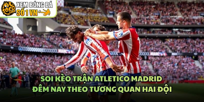 Soi Kèo Trận Atletico Madrid Đêm Nay Theo Tương Quan Hai Đội